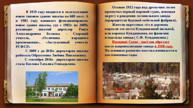  Осенью 1912 года над дремучим лесом прозвучал первый паровой гудок, извещая округу о рождении лесопильного завода (прародителя будущей мебельной фабрики).  Жители окрестных сёл и деревень нарекли это место Кундашкиной пильней, или коротко Кундашкино, по фамилии владельца завода.( С.Ф. Кундашкина.)  Название Сатис - посёлок обретает после национализации завода в 1918 году. Но основное развитие поселка начинается в послевоенные годы.  В 1959 году вводится в эксплуатацию новое типовое здание школы на 600 мест. А в 1985 году начинает функционировать новое здание школы, где с 1983г по 2009г руководит школой директор Раиса Александровна Беляева – Старший учитель, «Отличник народного просвещения», «Заслуженный учитель РСФСР»  С 2009 г до 2016г директором школы работала Образумова Любовь Николаевна.  С сентября 2016г директором школы стала Козлова Татьяна Геннадьевна. Вставка рисунка 