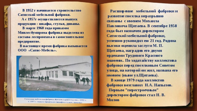  В 1952 г начинается строительство Сатисской мебельной фабрики.  А с 1957г осуществляется выпуск продукции : шкафы, стулья, диваны.  В марте 1960 года приказом Минлесбумпрома фабрика выделена из состава леспромхоза в самостоятельное предприятие.  В настоящее время фабрика называется ООО «Сатис-Мебель».  Расширение мебельной фабрики и развитие поселка неразрывно связаны с именем Михаила Павловича Щитаева. В сентябре 1958 года был назначен директором Сатисской мебельной фабрики, успешно руководил ею 21 год. Родина высоко оценила заслуги М. П. Щитаева, наградив его двумя орденами Трудового Красного знамени.. По ходатайству коллектива фабрики перед поселковым Советом улица, на которой он жил, названа его именем (ныне ул.Щитаева).  В конце 1979 года коллектив фабрики возглавил Н.А. Напылов.  Первым 