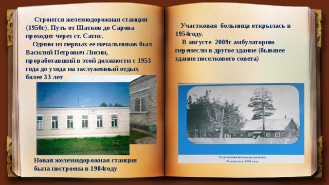  Строится железнодорожная станция (1950г). Путь от Шатков до Сарова проходит через ст. Сатис.  Одним из первых ее начальников был Василий Петрович Лисин, проработавший в этой должности с 1953 года до ухода на заслуженный отдых более 33 лет  Участковая больница открылась в 1954году.  В августе 2009г амбулаторию перенесли в другое здание (бывшее здание поселкового совета) Новая железнодорожная станция была построена в 1984году 