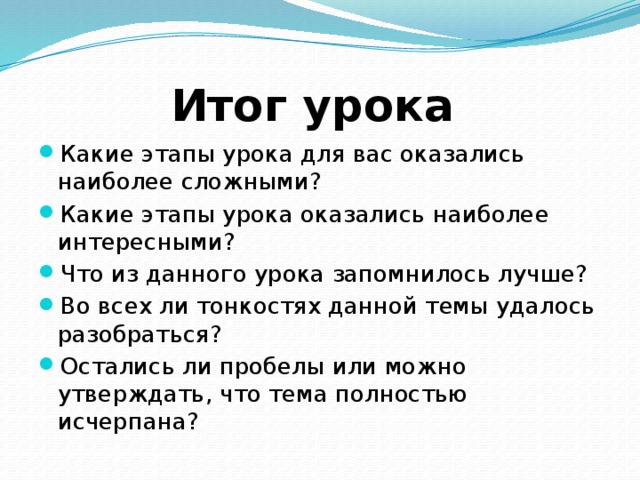 Итог урока Какие этапы урока для вас оказались наиболее сложными? Какие этапы урока оказались наиболее интересными? Что из данного урока запомнилось лучше? Во всех ли тонкостях данной темы удалось разобраться? Остались ли пробелы или можно утверждать, что тема полностью исчерпана? 