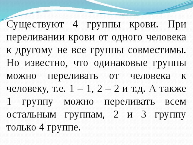 Существуют 4 группы крови. При переливании крови от одного человека к другому не все группы совместимы. Но известно, что одинаковые группы можно переливать от человека к человеку, т.е. 1 – 1, 2 – 2 и т.д. А также 1 группу можно переливать всем остальным группам, 2 и 3 группу только 4 группе. 