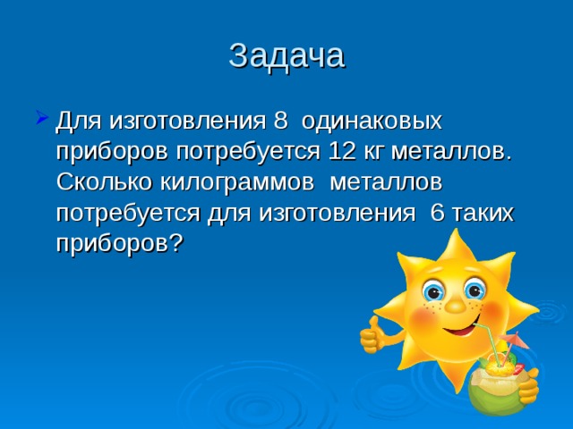 Задача Для изготовления 8 одинаковых приборов потребуется 12 кг металлов. Сколько килограммов металлов потребуется для изготовления 6 таких приборов? 