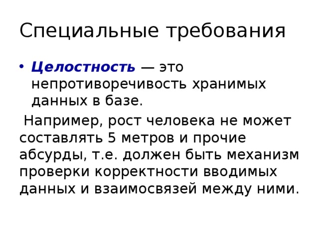 Специальные требования Целостность  — это непротиворечивость хранимых данных в базе.  Например, рост человека не может составлять 5 метров и прочие абсурды, т.е. должен быть механизм проверки корректности вводимых данных и взаимосвязей между ними. 