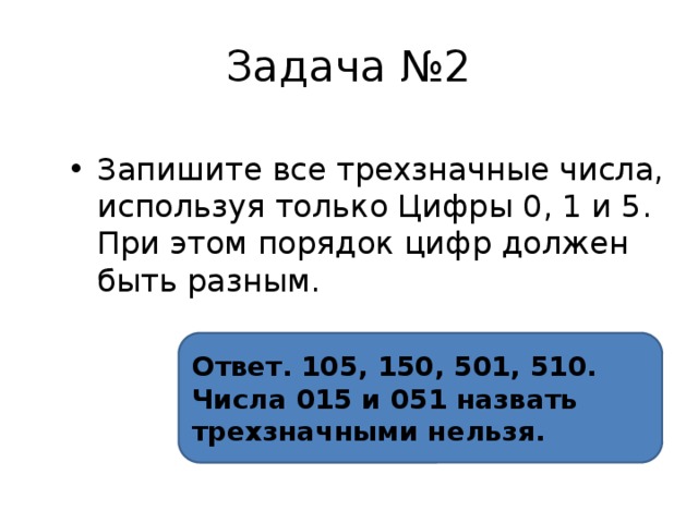 Задача №2 Запишите все трехзначные числа, используя только Цифры 0, 1 и 5. При этом порядок цифр должен быть разным. Ответ. 105, 150, 501, 510. Числа 015 и 051 назвать трехзначными нельзя. 