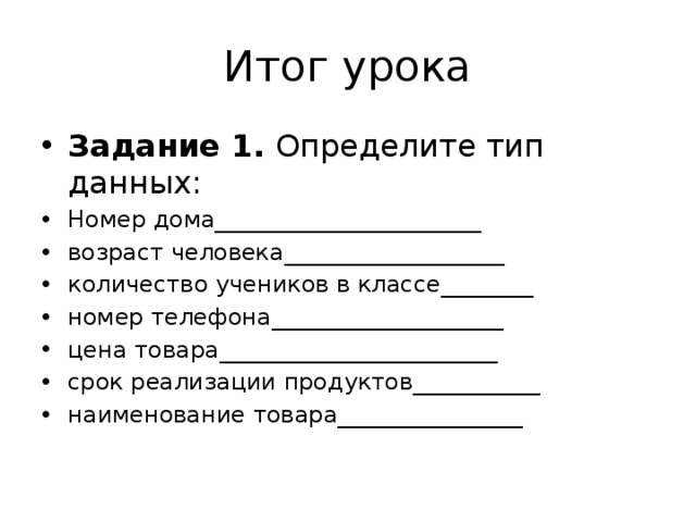 Итог урока Задание 1. Определите тип данных: Номер дома_______________________ возраст человека___________________ количество учеников в классе________ номер телефона____________________ цена товара________________________ срок реализации продуктов___________ наименование товара________________ 