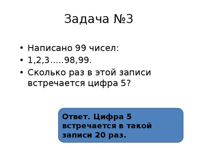 Задача №3 Написано 99 чисел: 1,2,3.....98,99. Сколько раз в этой записи встречается цифра 5? Ответ. Цифра 5 встречается в такой записи 20 раз. 