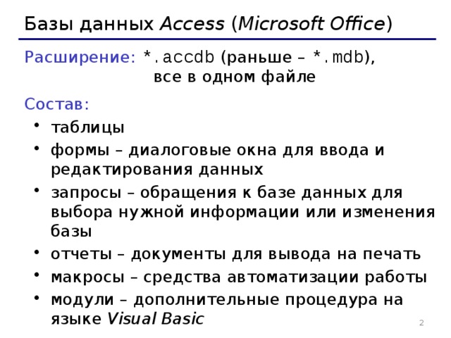 Базы данных Access ( Microsoft Office ) Расширение: *.accdb  (раньше – *.mdb ),  все в одном файле Состав:  таблицы формы – диалоговые окна для ввода и редактирования данных запросы – обращения к базе данных для выбора нужной информации или изменения базы отчеты – документы для вывода на печать макросы – средства автоматизации работы модули – дополнительные процедура на языке Visual Basic таблицы формы – диалоговые окна для ввода и редактирования данных запросы – обращения к базе данных для выбора нужной информации или изменения базы отчеты – документы для вывода на печать макросы – средства автоматизации работы модули – дополнительные процедура на языке Visual Basic   
