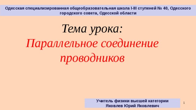 Одесская специализированная общеобразовательная школа І-ІІІ ступеней № 40, Одесского городского совета, Одесской области Тема урока: Параллельное соединение проводников Учитель физики высшей категории Яковлев Юрий Яковлевич   