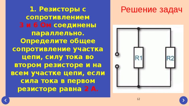 1. Резисторы с сопротивлением 3 и 6 Ом соединены параллельно. Определите общее сопротивление участка цепи, силу тока во втором резисторе и на всем участке цепи, если сила тока в первом резисторе равна 2 А. Решение задач  