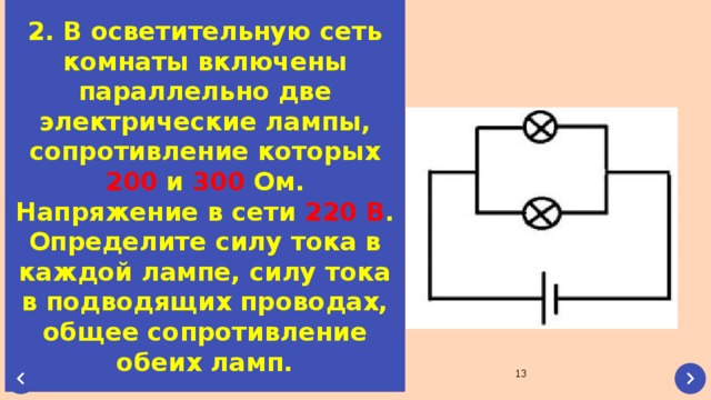 2. В осветительную сеть комнаты включены параллельно две электрические лампы, сопротивление которых 200 и 300 Ом. Напряжение в сети 220  В . Определите силу тока в каждой лампе, силу тока в подводящих проводах, общее сопротивление обеих ламп.  
