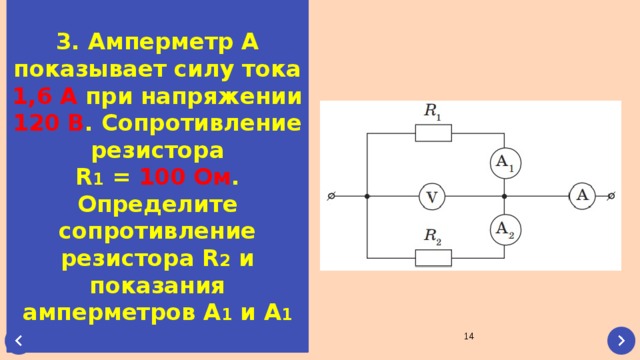 3. Амперметр А показывает силу тока 1,6 А при напряжении 120 В . Сопротивление резистора R 1 = 100 Ом . Определите сопротивление резистора R 2 и показания амперметров А 1 и А 1  