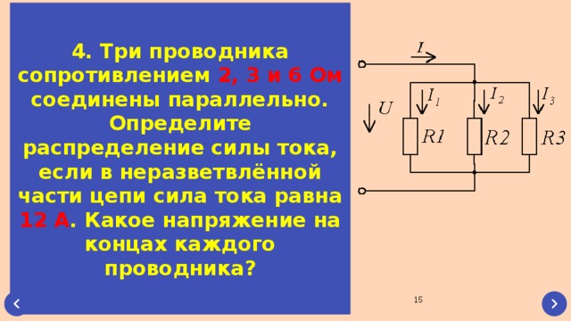 4. Три проводника сопротивлением 2, 3 и 6 Ом соединены параллельно. Определите распределение силы тока, если в неразветвлённой части цепи сила тока равна 12 А . Какое напряжение на концах каждого проводника?  