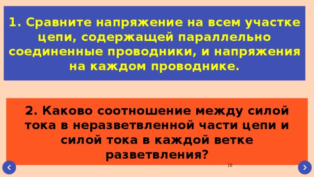 1. Сравните напряжение на всем участке цепи, содержащей параллельно соединенные проводники, и напряжения на каждом проводнике. 2. Каково соотношение между силой тока в неразветвленной части цепи и силой тока в каждой ветке разветвления?  