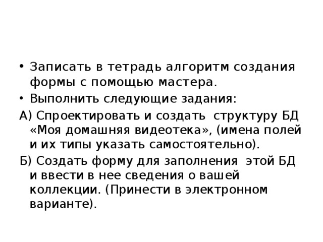 Домашнее задание Записать в тетрадь алгоритм создания формы с помощью мастера. Выполнить следующие задания: А) Спроектировать и создать структуру БД «Моя домашняя видеотека», (имена полей и их типы указать самостоятельно). Б) Создать форму для заполнения этой БД и ввести в нее сведения о вашей коллекции. (Принести в электронном варианте). 