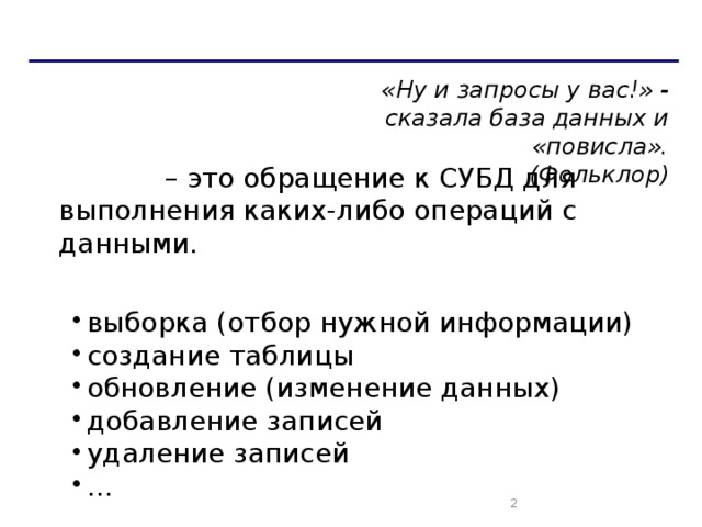 Запросы «Ну и запросы у вас!» - сказала база данных и «повисла».  (Фольклор) Запрос  – это обращение к СУБД для выполнения каких-либо операций с данными. Типы запросов: выборка (отбор нужной информации) создание таблицы обновление (изменение данных) добавление записей удаление записей … выборка (отбор нужной информации) создание таблицы обновление (изменение данных) добавление записей удаление записей …   