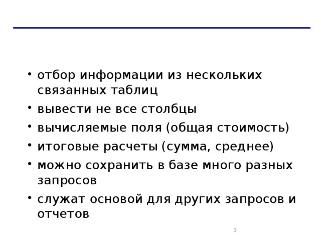 Запрос и фильтрация Дополнительные возможности запросов: отбор информации из нескольких связанных таблиц вывести не все столбцы вычисляемые поля (общая стоимость) итоговые расчеты (сумма, среднее) можно сохранить в базе много разных запросов служат основой для других запросов и отчетов отбор информации из нескольких связанных таблиц вывести не все столбцы вычисляемые поля (общая стоимость) итоговые расчеты (сумма, среднее) можно сохранить в базе много разных запросов служат основой для других запросов и отчетов   
