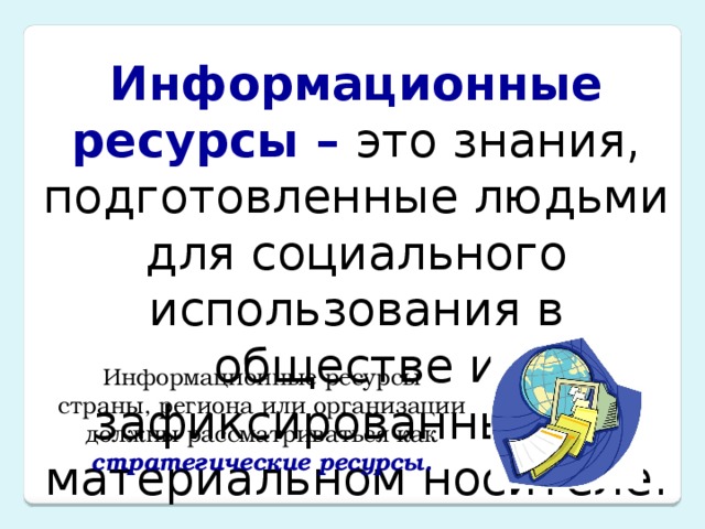 Информационные ресурсы – это знания, подготовленные людьми для социального использования в обществе и зафиксированные на материальном носителе. Информационные ресурсы страны, региона или организации должны рассматриваться как стратегические ресурсы. 