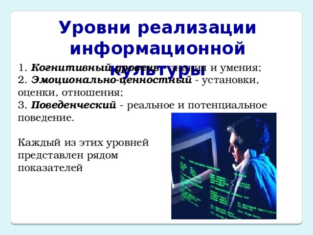 Уровни реализации информационной культуры 1. Когнитивный уровень - знания и умения;  2. Эмоционально-ценностный - установки, оценки, отношения;  3. Поведенческий - реальное и потенциальное поведение.   Каждый из этих уровней  представлен рядом  показателей 