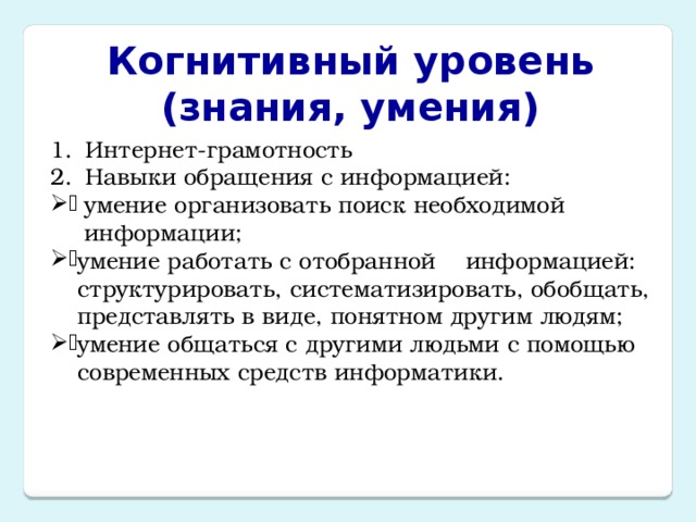 Когнитивный уровень  (знания, умения) Интернет-грамотность Навыки обращения с информацией: умение организовать поиск необходимой информации; умение работать с отобранной    информацией: структурировать, систематизировать, обобщать, представлять в виде, понятном другим людям; умение общаться с другими людьми с помощью современных средств информатики. 