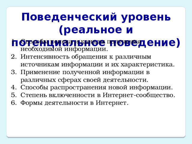 Поведенческий уровень  (реальное и потенциальное поведение) Способы поиска и каналы получения необходимой информации. Интенсивность обращения к различным источникам информации и их характеристика. Применение полученной информации в различных сферах своей деятельности. Способы распространения новой информации. Степень включенности в Интернет-сообщество. Формы деятельности в Интернет. 