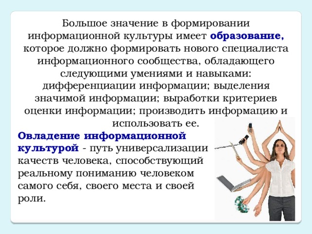 Большое значение в формировании информационной культуры имеет образование, которое должно формировать нового специалиста информационного сообщества, обладающего следующими умениями и навыками: дифференциации информации; выделения значимой информации; выработки критериев оценки информации; производить информацию и использовать ее. Овладение информационной  культурой - путь универсализации  качеств человека, способствующий  реальному пониманию человеком  самого себя, своего места и своей  роли.   