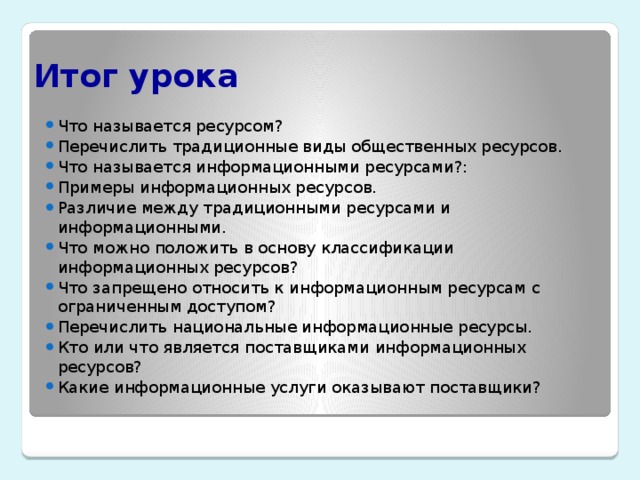 Итог урока Что называется ресурсом? Перечислить традиционные виды общественных ресурсов. Что называется информационными ресурсами?: Примеры информационных ресурсов. Различие между традиционными ресурсами и информационными. Что можно положить в основу классификации информационных ресурсов? Что запрещено относить к информационным ресурсам с ограниченным доступом? Перечислить национальные информационные ресурсы. Кто или что является поставщиками информационных ресурсов? Какие информационные услуги оказывают поставщики? 
