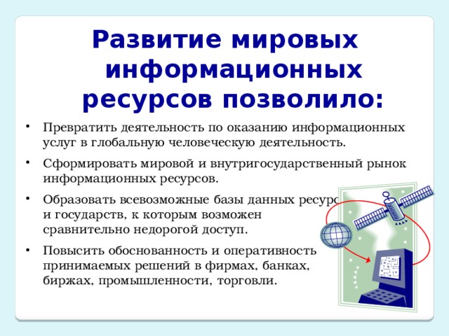 Развитие мировых информационных ресурсов позволило: Превратить деятельность по оказанию информационных услуг в глобальную человеческую деятельность. Сформировать мировой и внутригосударственный рынок информационных ресурсов. Образовать всевозможные базы данных ресурсов регионов и государств, к которым возможен  сравнительно недорогой доступ. Повысить обоснованность и оперативность  принимаемых решений в фирмах, банках,  биржах, промышленности, торговли. 