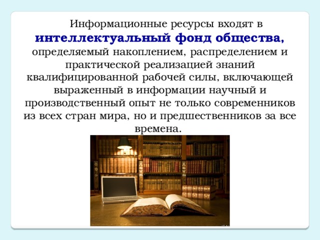 Информационные ресурсы входят в интеллектуальный фонд общества, определяемый накоплением, распределением и практической реализацией знаний квалифицированной рабочей силы, включающей выраженный в информации научный и производственный опыт не только современников из всех стран мира, но и предшественников за все времена. 