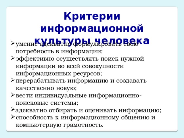 Критерии информационной культуры человека умение адекватно формулировать свою потребность в информации; эффективно осуществлять поиск нужной информации во всей совокупности информационных ресурсов; перерабатывать информацию и создавать качественно новую; вести индивидуальные информационно-поисковые системы; адекватно отбирать и оценивать информацию; способность к информационному общению и компьютерную грамотность. 
