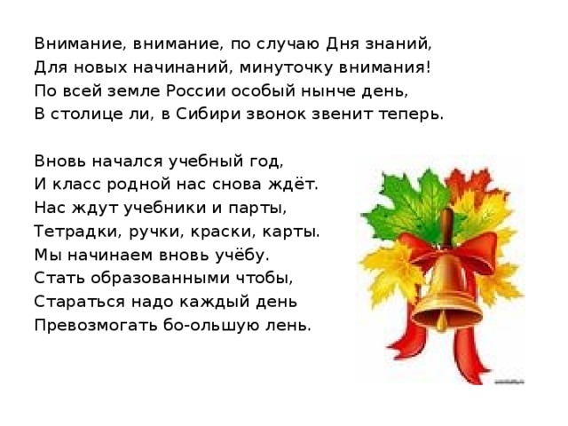 Внимание, внимание, по случаю Дня знаний, Для новых начинаний, минуточку внимания! По всей земле России особый нынче день, В столице ли, в Сибири звонок звенит теперь. Вновь начался учебный год, И класс родной нас снова ждёт. Нас ждут учебники и парты, Тетрадки, ручки, краски, карты. Мы начинаем вновь учёбу. Стать образованными чтобы, Стараться надо каждый день Превозмогать бо-ольшую лень. 