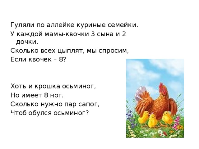 Гуляли по аллейке куриные семейки. У каждой мамы-квочки 3 сына и 2 дочки. Сколько всех цыплят, мы спросим, Если квочек – 8? Хоть и крошка осьминог, Но имеет 8 ног. Сколько нужно пар сапог, Чтоб обулся осьминог? 
