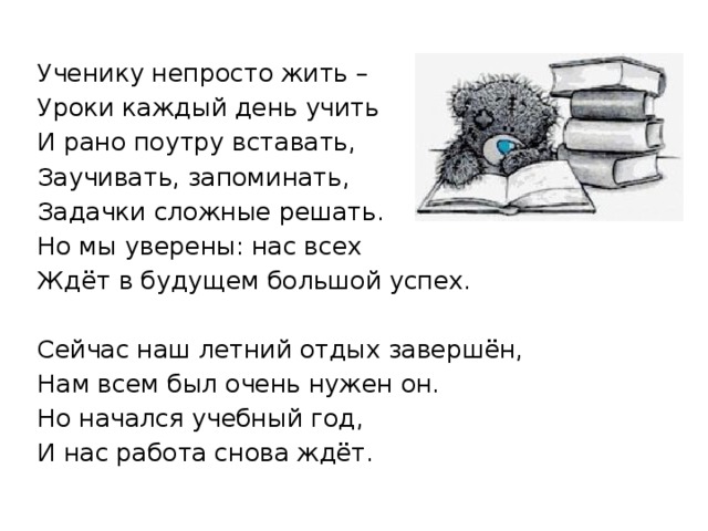 Ученику непросто жить – Уроки каждый день учить И рано поутру вставать, Заучивать, запоминать, Задачки сложные решать. Но мы уверены: нас всех Ждёт в будущем большой успех. Сейчас наш летний отдых завершён, Нам всем был очень нужен он. Но начался учебный год, И нас работа снова ждёт. 