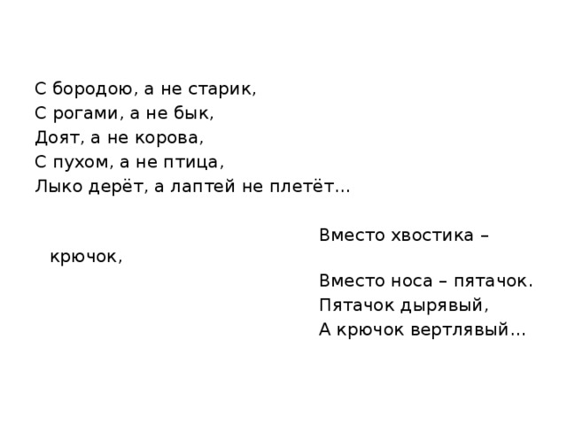 С бородою, а не старик, С рогами, а не бык, Доят, а не корова, С пухом, а не птица, Лыко дерёт, а лаптей не плетёт…  Вместо хвостика – крючок,  Вместо носа – пятачок.  Пятачок дырявый,  А крючок вертлявый… 