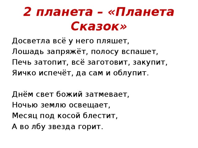 2 планета – «Планета Сказок» Досветла всё у него пляшет, Лошадь запряжёт, полосу вспашет, Печь затопит, всё заготовит, закупит, Яичко испечёт, да сам и облупит. Днём свет божий затмевает, Ночью землю освещает, Месяц под косой блестит, А во лбу звезда горит. 