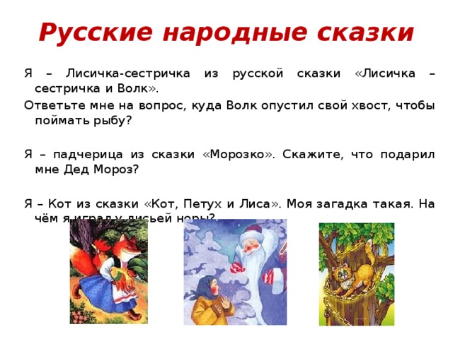 Русские народные сказки Я – Лисичка-сестричка из русской сказки «Лисичка – сестричка и Волк». Ответьте мне на вопрос, куда Волк опустил свой хвост, чтобы поймать рыбу?   Я – падчерица из сказки «Морозко». Скажите, что подарил мне Дед Мороз? Я – Кот из сказки «Кот, Петух и Лиса». Моя загадка такая. На чём я играл у лисьей норы? 