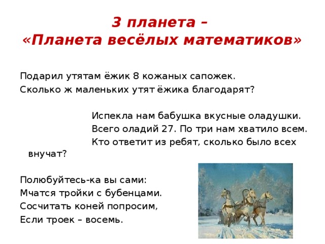 3 планета –  «Планета весёлых математиков» Подарил утятам ёжик 8 кожаных сапожек. Сколько ж маленьких утят ёжика благодарят?  Испекла нам бабушка вкусные оладушки.  Всего оладий 27. По три нам хватило всем.  Кто ответит из ребят, сколько было всех внучат? Полюбуйтесь-ка вы сами: Мчатся тройки с бубенцами. Сосчитать коней попросим, Если троек – восемь. 