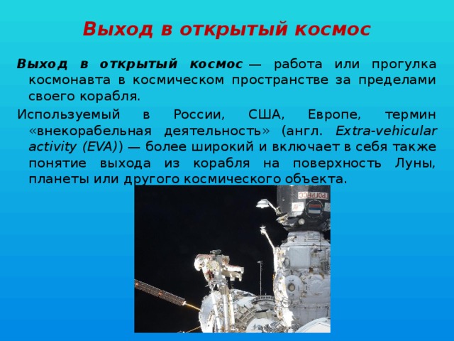 Выход в открытый космос Выход в открытый космос  — работа или прогулка космонавта в космическом пространстве за пределами своего корабля. Используемый в России, США, Европе, термин «внекорабельная деятельность» (англ. Extra-vehicular activity (EVA) ) — более широкий и включает в себя также понятие выхода из корабля на поверхность Луны, планеты или другого космического объекта. 