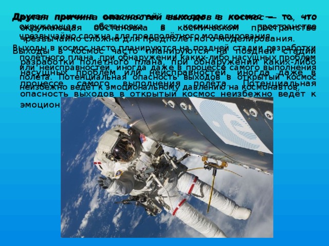 Другая причина опасностей выходов в космос  — то, что окружающая обстановка в космическом пространстве чрезвычайно сложна для предполётного моделирования. Другая причина опасностей выходов в космос  — то, что окружающая обстановка в космическом пространстве чрезвычайно сложна для предполётного моделирования. Выходы в космос часто планируются на поздней стадии разработки полётного плана, при обнаружении каких-либо насущных проблем или неисправностей, иногда даже в процессе самого выполнения полёта. Потенциальная опасность выходов в открытый космос неизбежно ведёт к эмоциональному давлению на космонавтов. Выходы в космос часто планируются на поздней стадии разработки полётного плана, при обнаружении каких-либо насущных проблем или неисправностей, иногда даже в процессе самого выполнения полёта. Потенциальная опасность выходов в открытый космос неизбежно ведёт к эмоциональному давлению на космонавтов. 