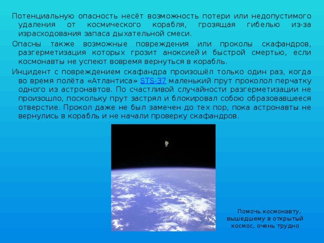 Потенциальную опасность несёт возможность потери или недопустимого удаления от космического корабля, грозящая гибелью из-за израсходования запаса дыхательной смеси. Опасны также возможные повреждения или проколы скафандров, разгерметизация которых грозит аноксией и быстрой смертью, если космонавты не успеют вовремя вернуться в корабль. Инцидент с повреждением скафандра произошёл только один раз, когда во время полёта «Атлантиса» STS-37  маленький прут проколол перчатку одного из астронавтов. По счастливой случайности разгерметизации не произошло, поскольку прут застрял и блокировал собою образовавшееся отверстие. Прокол даже не был замечен до тех пор, пока астронавты не вернулись в корабль и не начали проверку скафандров.  Помочь космонавту, вышедшему в открытый космос, очень трудно 