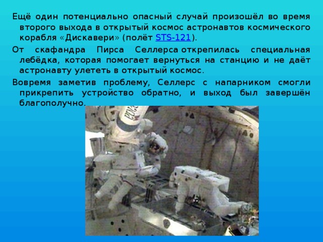 Ещё один потенциально опасный случай произошёл во время второго выхода в открытый космос астронавтов космического корабля «Дискавери» (полёт  STS-121 ). От скафандра Пирса Селлерса открепилась специальная лебёдка, которая помогает вернуться на станцию и не даёт астронавту улететь в открытый космос. Вовремя заметив проблему, Селлерс с напарником смогли прикрепить устройство обратно, и выход был завершён благополучно. 