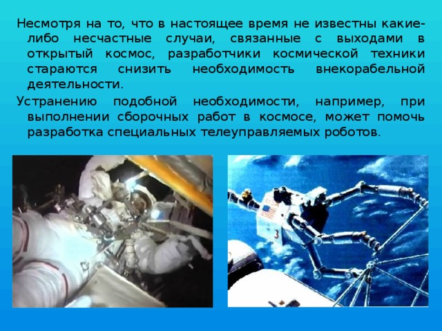 Несмотря на то, что в настоящее время не известны какие-либо несчастные случаи, связанные с выходами в открытый космос, разработчики космической техники стараются снизить необходимость внекорабельной деятельности. Устранению подобной необходимости, например, при выполнении сборочных работ в космосе, может помочь разработка специальных телеуправляемых роботов. 
