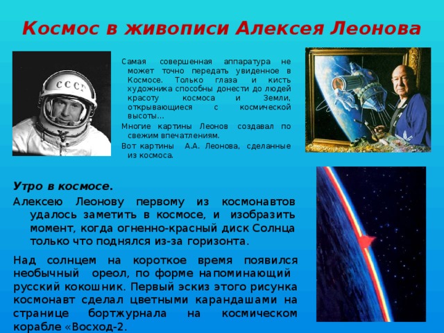 Космос в живописи Алексея Леонова Самая  совершенная аппаратура не может точно передать увиденное в Космосе. Только глаза  и кисть художника способны донести до людей красоту  космоса и  Земли, открывающиеся с космической высоты... Многие картины Леонов  создавал по свежим впечатлениям. Вот картины   А.А. Леонова,  сделанные из космоса. Утро в космосе. Алексею Леонову первому из космонавтов удалось заметить в космосе, и  изобразить момент, когда огненно-красный диск Солнца только что поднялся из-за горизонта. Над солнцем на короткое время появился необычный   ореол, по форме напоминающий   русский кокошник. Первый эскиз этого рисунка космонавт сделал цветными карандашами на странице бортжурнала на космическом корабле «Восход-2. 