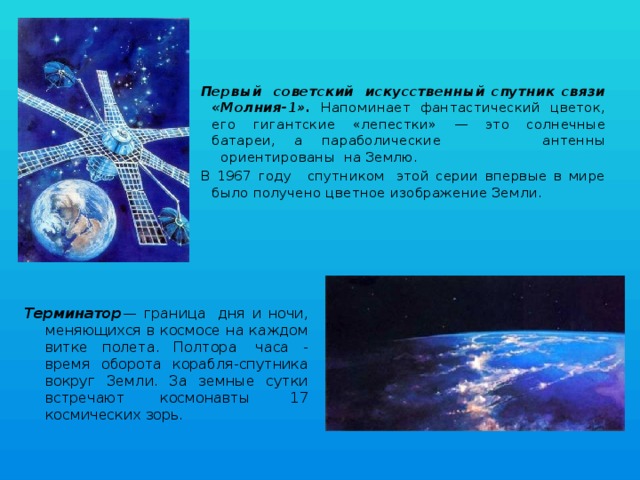 Первый  советский  искусственный спутник связи «Молния-1». Напоминает фантастический цветок, его гигантские «лепестки» — это солнечные батареи,  а  параболические антенны   ориентированы  на Землю. В 1967 году   спутником  этой серии впервые в мире было получено цветное изображение Земли. Терминатор — граница  дня и ночи, меняющихся в космосе на каждом витке полета. Полтора  часа - время оборота корабля-спутника вокруг Земли. За земные сутки встречают космонавты  17 космических зорь. 