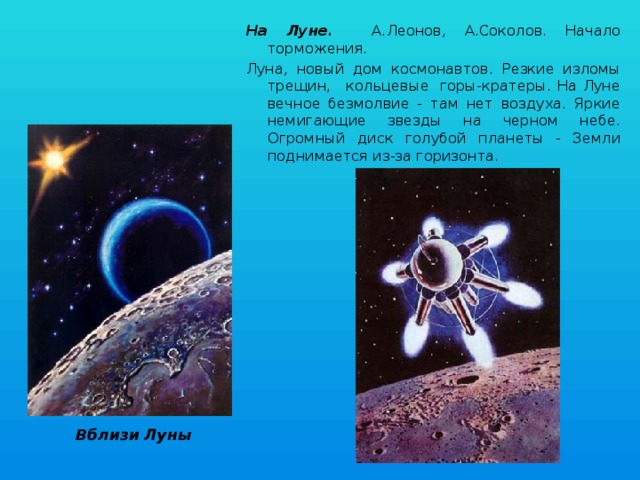 На Луне. А.Леонов, А.Соколов. Начало торможения. Луна, новый дом космонавтов. Резкие изломы трещин,   кольцевые  горы-кратеры. На Луне вечное безмолвие - там нет воздуха. Яркие немигающие звезды на черном небе. Огромный диск голубой планеты - Земли поднимается из-за горизонта. Вблизи Луны 