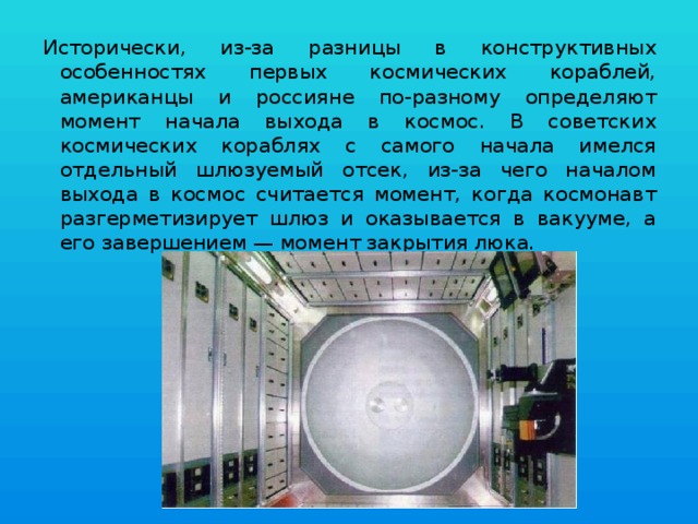 Исторически, из-за разницы в конструктивных особенностях первых космических кораблей, американцы и россияне по-разному определяют момент начала выхода в космос. В советских космических кораблях с самого начала имелся отдельный шлюзуемый отсек, из-за чего началом выхода в космос считается момент, когда космонавт разгерметизирует шлюз и оказывается в вакууме, а его завершением — момент закрытия люка. 
