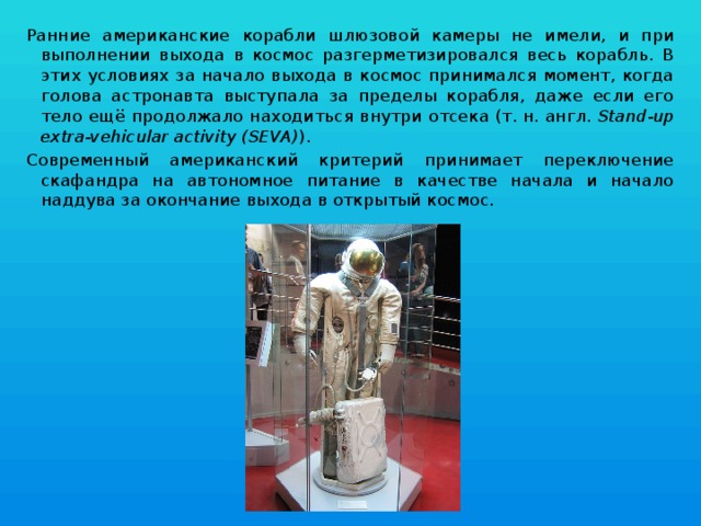 Ранние американские корабли шлюзовой камеры не имели, и при выполнении выхода в космос разгерметизировался весь корабль. В этих условиях за начало выхода в космос принимался момент, когда голова астронавта выступала за пределы корабля, даже если его тело ещё продолжало находиться внутри отсека (т. н. англ.  Stand-up extra-vehicular activity (SEVA) ). Современный американский критерий принимает переключение скафандра на автономное питание в качестве начала и начало наддува за окончание выхода в открытый космос. 