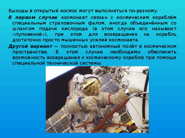 Выходы в открытый космос могут выполняться по-разному. В первом случае космонавт связан с космическим кораблём специальным страховочным фалом, иногда объединённым со шлангом подачи кислорода (в этом случае его называют «пуповиной»), при этом для возвращения на корабль достаточно просто мышечных усилий космонавта. Другой вариант  — полностью автономный полёт в космическом пространстве. В этом случае необходимо обеспечить возможность возвращения к космическому кораблю при помощи специальной технической системы. 