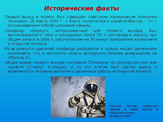 Исторические факты Первый выход в космос был совершён советским космонавтом Алексеем Леоновым 18 марта 1965 г. с борта космического корабля»Восход – 2» с использованием гибкой шлюзовой камеры. Скафандр «Беркут», использованный для первого выхода, был вентиляционного типа и расходовал около 30 л кислорода в минуту при общем запасе в 1666 л, рассчитанном на 30 минут пребывания космонавта в открытом космосе. Из-за разности давлений скафандр раздувался и сильно мешал движениям космонавта, что, в частности, сильно затруднило Леонову возвращение на «Восход-2». Общее время первого выхода составило 23 минуты 41 секунду (из них вне корабля 12 минут 9 секунд), и по его итогам был сделан вывод о возможности человека выполнять различные работы в открытом космосе. Алексей Леонов совершает первый в мире выход в открытый космос. 18 марта 1965 