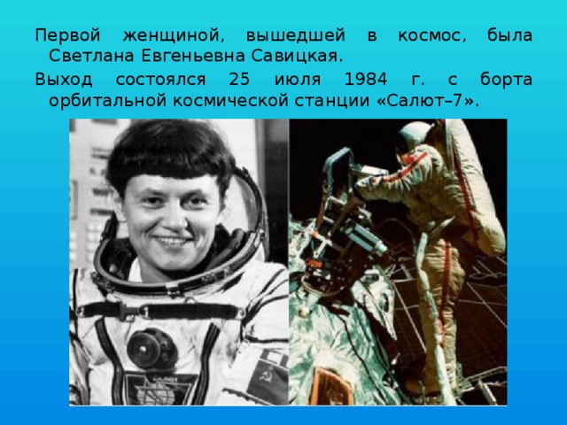 Первой женщиной, вышедшей в космос, была Светлана Евгеньевна Савицкая. Выход состоялся 25 июля 1984 г. с борта орбитальной космической станции «Салют–7». 