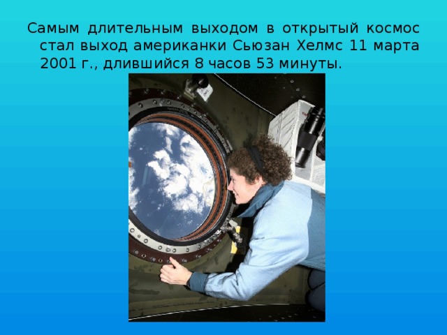 Самым длительным выходом в открытый космос стал выход американки Сьюзан Хелмс 11 марта 2001 г., длившийся 8 часов 53 минуты. 